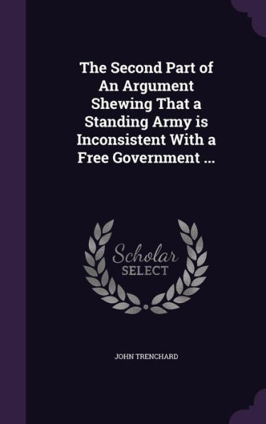 The Second Part Of An Argument Shewing That A Standing Army Is Inconsistent With A Free Government ...
