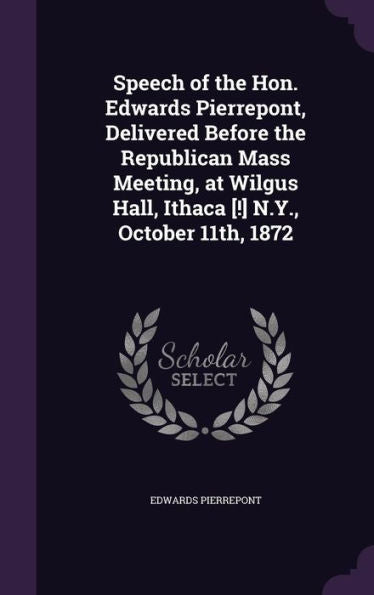 Speech Of The Hon. Edwards Pierrepont, Delivered Before The Republican Mass Meeting, At Wilgus Hall, Ithaca [!] N.Y., October 11Th, 1872