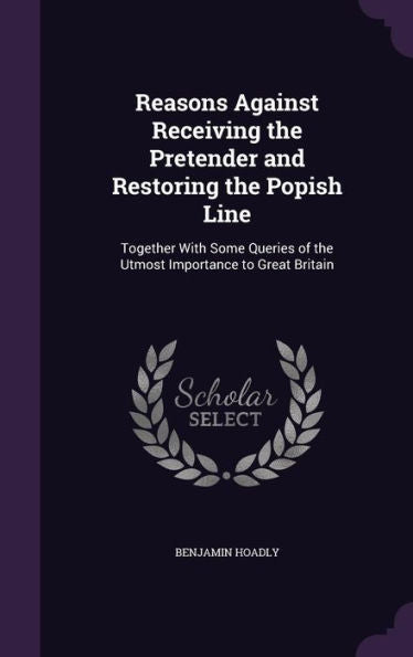 Reasons Against Receiving The Pretender And Restoring The Popish Line: Together With Some Queries Of The Utmost Importance To Great Britain