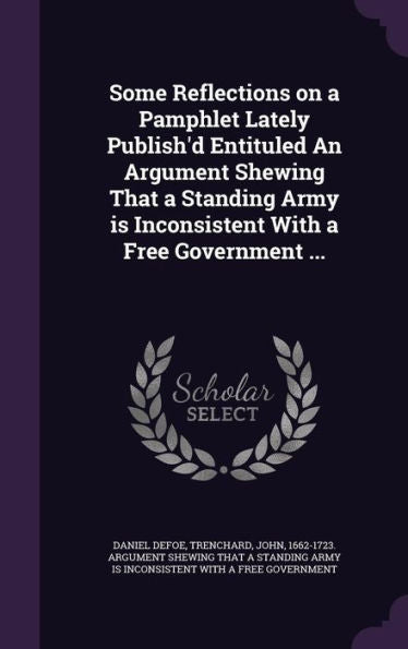 Some Reflections On A Pamphlet Lately Publish'D Entituled An Argument Shewing That A Standing Army Is Inconsistent With A Free Government ...