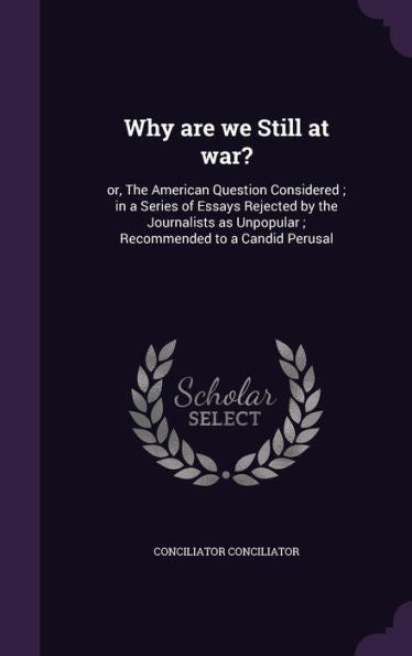 Why Are We Still At War?: Or, The American Question Considered; In A Series Of Essays Rejected By The Journalists As Unpopular; Recommended To A Candid Perusal