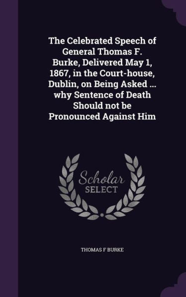 The Celebrated Speech Of General Thomas F. Burke, Delivered May 1, 1867, In The Court-House, Dublin, On Being Asked ... Why Sentence Of Death Should Not Be Pronounced Against Him