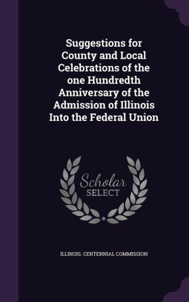 Suggestions For County And Local Celebrations Of The One Hundredth Anniversary Of The Admission Of Illinois Into The Federal Union