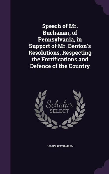 Speech Of Mr. Buchanan, Of Pennsylvania, In Support Of Mr. Benton's Resolutions, Respecting The Fortifications And Defence Of The Country