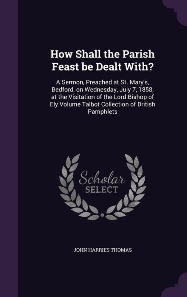 How Shall The Parish Feast Be Dealt With?: A Sermon, Preached At St. Mary's, Bedford, On Wednesday, July 7, 1858, At The Visitation Of The Lord Bishop ... Volume Talbot Collection Of British Pamphlets