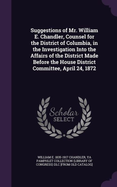 Suggestions Of Mr. William E. Chandler, Counsel For The District Of Columbia, In The Investigation Into The Affairs Of The District Made Before The House District Committee, April 24, 1872