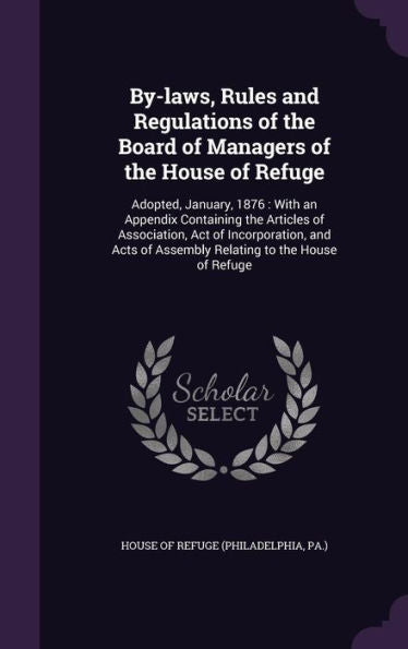 By-Laws, Rules And Regulations Of The Board Of Managers Of The House Of Refuge: Adopted, January, 1876: With An Appendix Containing The Articles Of ... Of Assembly Relating To The House Of Refuge