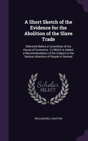 A Short Sketch Of The Evidence For The Abolition Of The Slave Trade: Delivered Before A Committee Of The House Of Commons. To Which Is Added, A ... To The Serious Attention Of People In General