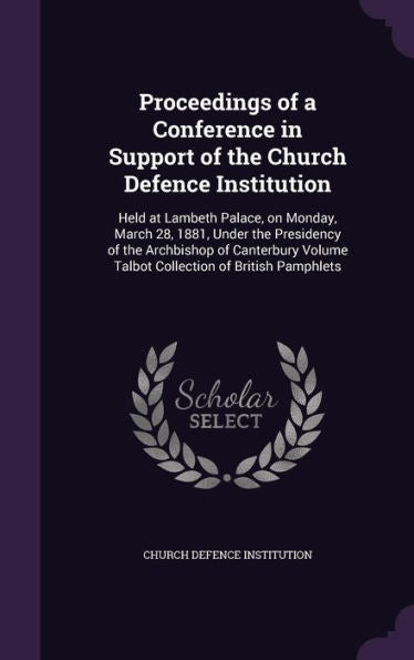 Proceedings Of A Conference In Support Of The Church Defence Institution: Held At Lambeth Palace, On Monday, March 28, 1881, Under The Presidency Of ... Volume Talbot Collection Of British Pamphlets