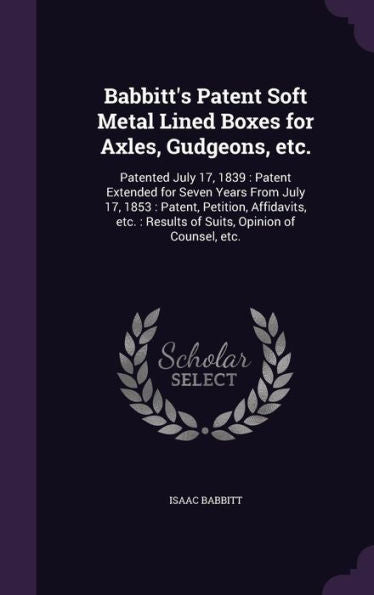 Babbitt's Patent Soft Metal Lined Boxes For Axles, Gudgeons, Etc.: Patented July 17, 1839: Patent Extended For Seven Years From July 17, 1853: Patent, ... Results Of Suits, Opinion Of Counsel, Etc.