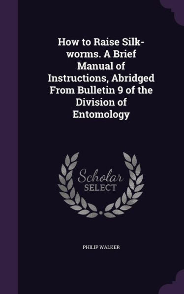 How To Raise Silk-Worms. A Brief Manual Of Instructions, Abridged From Bulletin 9 Of The Division Of Entomology