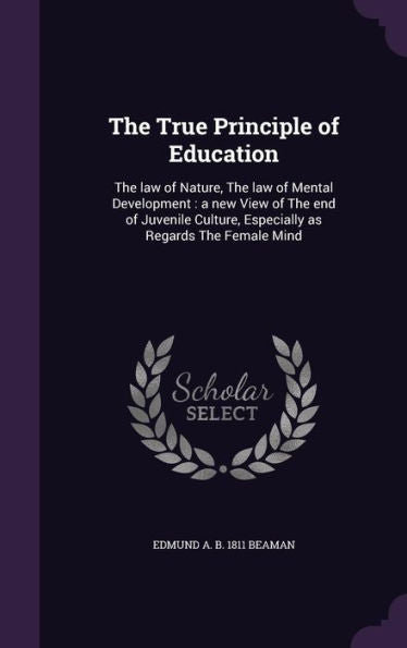 The True Principle Of Education: The Law Of Nature, The Law Of Mental Development: A New View Of The End Of Juvenile Culture, Especially As Regards The Female Mind