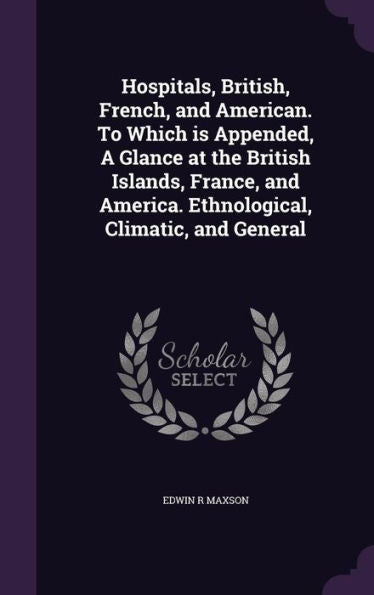 Hospitals, British, French, And American. To Which Is Appended, A Glance At The British Islands, France, And America. Ethnological, Climatic, And General