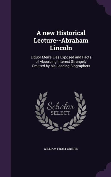 A New Historical Lecture--Abraham Lincoln: Liquor Men's Lies Exposed And Facts Of Absorbing Interest Strangely Omitted By His Leading Biographers