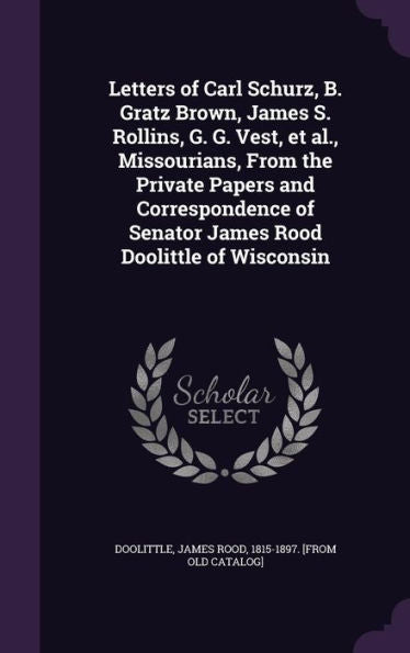 Letters Of Carl Schurz, B. Gratz Brown, James S. Rollins, G. G. Vest, Et Al., Missourians, From The Private Papers And Correspondence Of Senator James Rood Doolittle Of Wisconsin