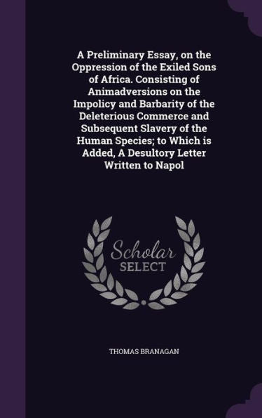 A Preliminary Essay, On The Oppression Of The Exiled Sons Of Africa. Consisting Of Animadversions On The Impolicy And Barbarity Of The Deleterious ... Is Added, A Desultory Letter Written To Napol
