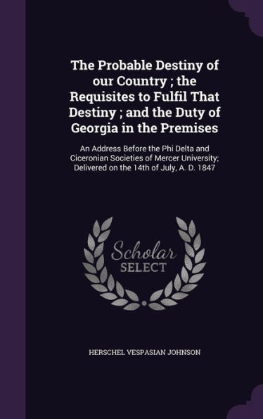 The Probable Destiny Of Our Country; The Requisites To Fulfil That Destiny; And The Duty Of Georgia In The Premises: An Address Before The Phi Delta ... Delivered On The 14Th Of July, A. D. 1847