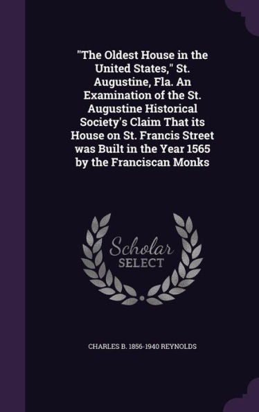 The Oldest House In The United States, St. Augustine, Fla. An Examination Of The St. Augustine Historical Society's Claim That Its House On St. ... In The Year 1565 By The Franciscan Monks