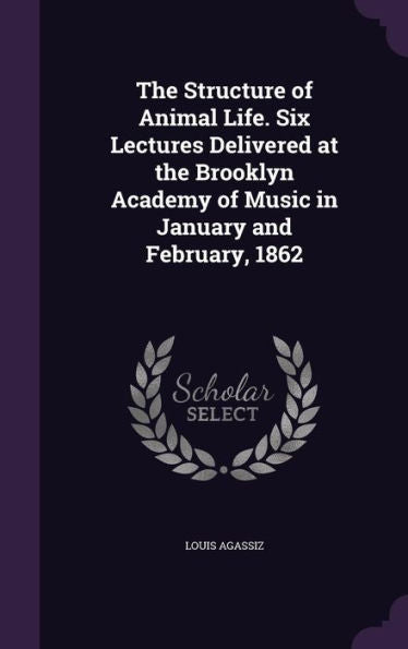The Structure Of Animal Life. Six Lectures Delivered At The Brooklyn Academy Of Music In January And February, 1862