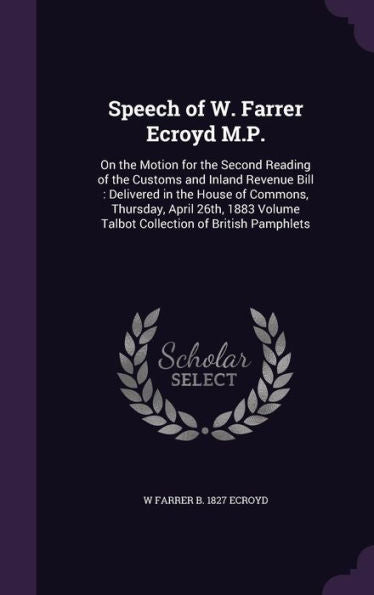 Speech Of W. Farrer Ecroyd M.P.: On The Motion For The Second Reading Of The Customs And Inland Revenue Bill: Delivered In The House Of Commons, ... Volume Talbot Collection Of British Pamphlets