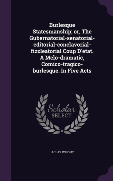 Burlesque Statesmanship; Or, The Gubernatorial-Senatorial-Editorial-Conclavorial-Fizzleatorial Coup D'Etat. A Melo-Dramatic, Comico-Tragico-Burlesque. In Five Acts