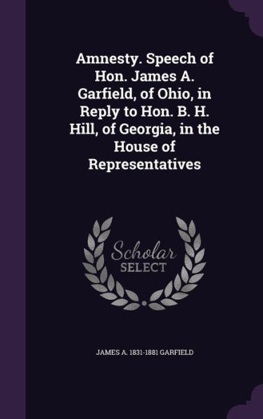 Amnesty. Speech Of Hon. James A. Garfield, Of Ohio, In Reply To Hon. B. H. Hill, Of Georgia, In The House Of Representatives