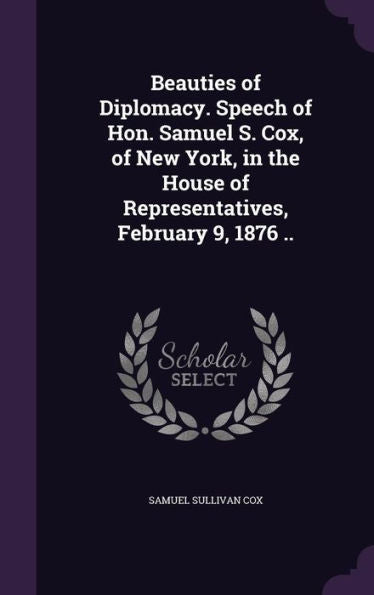 Beauties Of Diplomacy. Speech Of Hon. Samuel S. Cox, Of New York, In The House Of Representatives, February 9, 1876 ..