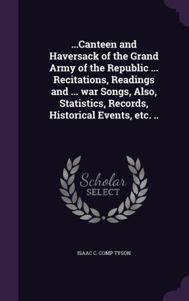 ...Canteen And Haversack Of The Grand Army Of The Republic ... Recitations, Readings And ... War Songs, Also, Statistics, Records, Historical Events, Etc. ..