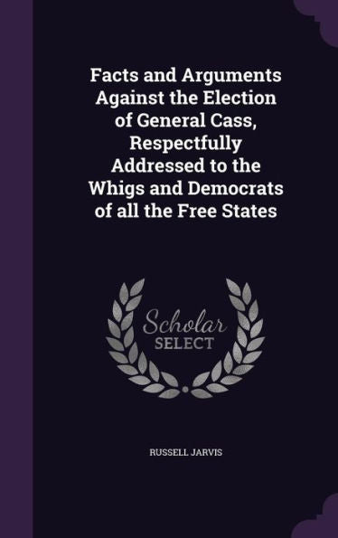 Facts And Arguments Against The Election Of General Cass, Respectfully Addressed To The Whigs And Democrats Of All The Free States