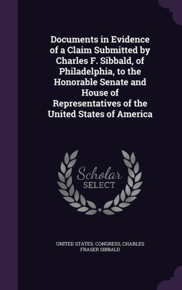 Documents In Evidence Of A Claim Submitted By Charles F. Sibbald, Of Philadelphia, To The Honorable Senate And House Of Representatives Of The United States Of America