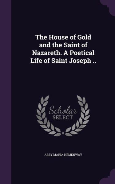 The House Of Gold And The Saint Of Nazareth. A Poetical Life Of Saint Joseph ..