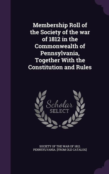 Membership Roll Of The Society Of The War Of 1812 In The Commonwealth Of Pennsylvania, Together With The Constitution And Rules