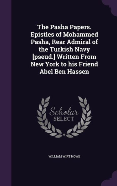 The Pasha Papers. Epistles Of Mohammed Pasha, Rear Admiral Of The Turkish Navy [Pseud.] Written From New York To His Friend Abel Ben Hassen