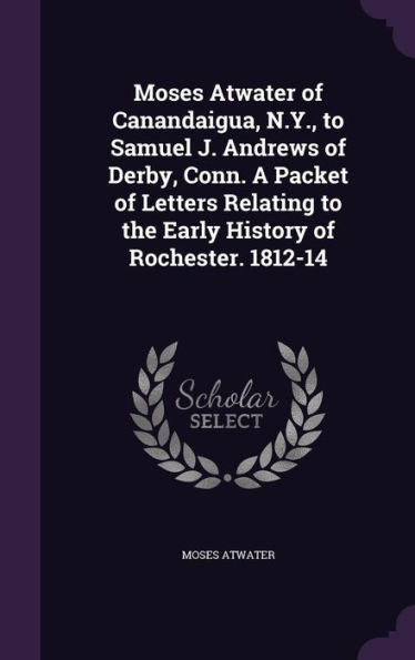 Moses Atwater Of Canandaigua, N.Y., To Samuel J. Andrews Of Derby, Conn. A Packet Of Letters Relating To The Early History Of Rochester. 1812-14