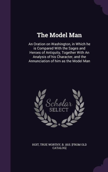The Model Man: An Oration On Washington, In Which He Is Compared With The Sages And Heroes Of Antiquity, Together With An Analysis Of His Character, And The Annunciation Of Him As The Model Man