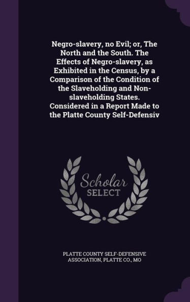 Negro-Slavery, No Evil; Or, The North And The South. The Effects Of Negro-Slavery, As Exhibited In The Census, By A Comparison Of The Condition Of The ... Made To The Platte County Self-Defensiv