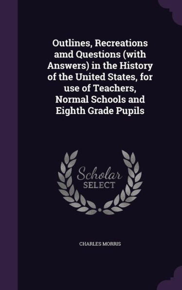 Outlines, Recreations Amd Questions (With Answers) In The History Of The United States, For Use Of Teachers, Normal Schools And Eighth Grade Pupils