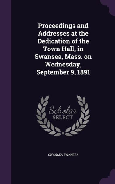 Proceedings And Addresses At The Dedication Of The Town Hall, In Swansea, Mass. On Wednesday, September 9, 1891