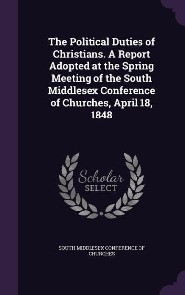 The Political Duties Of Christians. A Report Adopted At The Spring Meeting Of The South Middlesex Conference Of Churches, April 18, 1848