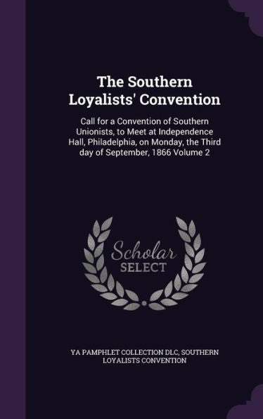The Southern Loyalists' Convention: Call For A Convention Of Southern Unionists, To Meet At Independence Hall, Philadelphia, On Monday, The Third Day Of September, 1866 Volume 2