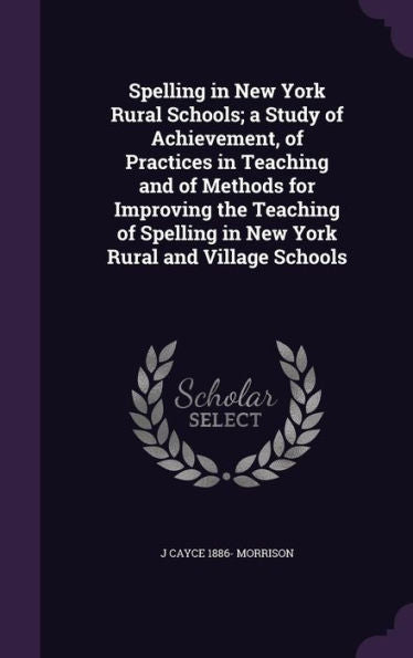 Spelling In New York Rural Schools; A Study Of Achievement, Of Practices In Teaching And Of Methods For Improving The Teaching Of Spelling In New York Rural And Village Schools