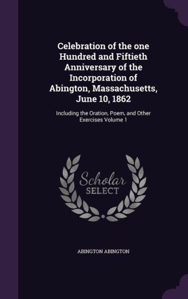 Celebration Of The One Hundred And Fiftieth Anniversary Of The Incorporation Of Abington, Massachusetts, June 10, 1862: Including The Oration, Poem, And Other Exercises Volume 1