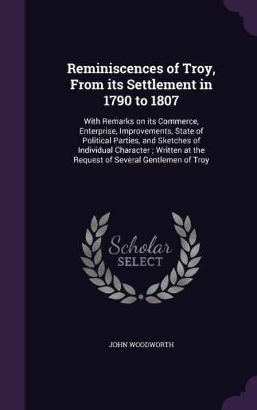 Reminiscences Of Troy, From Its Settlement In 1790 To 1807: With Remarks On Its Commerce, Enterprise, Improvements, State Of Political Parties, And ... At The Request Of Several Gentlemen Of Troy