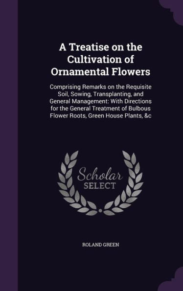 A Treatise On The Cultivation Of Ornamental Flowers: Comprising Remarks On The Requisite Soil, Sowing, Transplanting, And General Management: With ... Bulbous Flower Roots, Green House Plants, &C