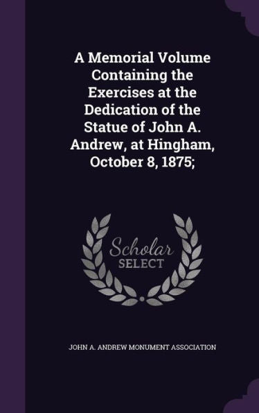 A Memorial Volume Containing The Exercises At The Dedication Of The Statue Of John A. Andrew, At Hingham, October 8, 1875;