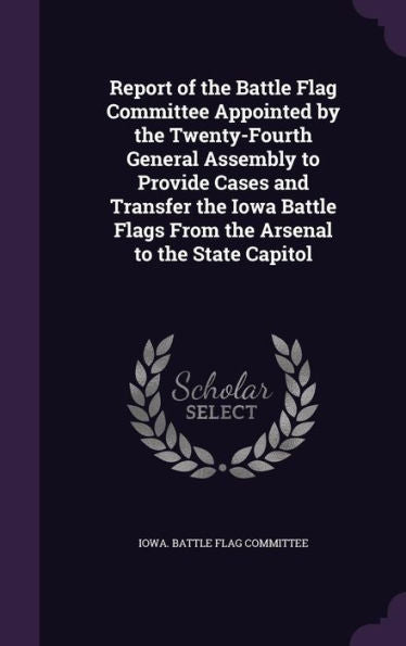 Report Of The Battle Flag Committee Appointed By The Twenty-Fourth General Assembly To Provide Cases And Transfer The Iowa Battle Flags From The Arsenal To The State Capitol