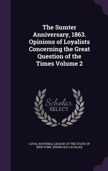 The Sumter Anniversary, 1863. Opinions Of Loyalists Concerning The Great Question Of The Times Volume 2