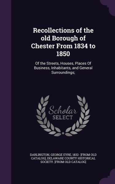 Recollections Of The Old Borough Of Chester From 1834 To 1850: Of The Streets, Houses, Places Of Business, Inhabitants, And General Surroundings;