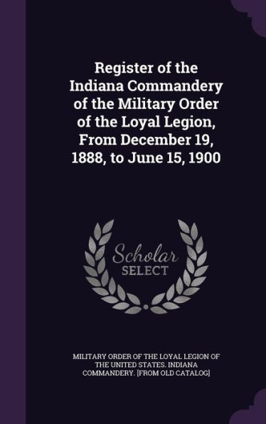 Register Of The Indiana Commandery Of The Military Order Of The Loyal Legion, From December 19, 1888, To June 15, 1900
