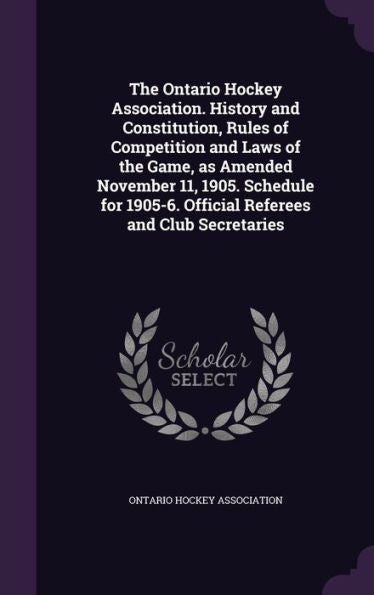 The Ontario Hockey Association. History And Constitution, Rules Of Competition And Laws Of The Game, As Amended November 11, 1905. Schedule For 1905-6. Official Referees And Club Secretaries